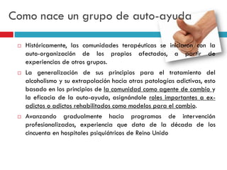 Como nace un grupo de auto-ayuda






Históricamente, las comunidades terapéuticas se iniciaron con la
auto-organización de los propios afectados, a partir de
experiencias de otros grupos.
La generalización de sus principios para el tratamiento del
alcoholismo y su extrapolación hacia otras patologías adictivas, esto
basado en los principios de la comunidad como agente de cambio y
la eficacia de la auto-ayuda, asignándole roles importantes a exadictos o adictos rehabilitados como modelos para el cambio.
Avanzando gradualmente hacia programas de intervención
profesionalizados, experiencia que data de la década de los
cincuenta en hospitales psiquiátricos de Reino Unido

 