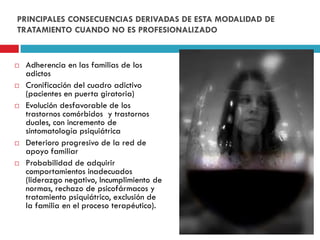 PRINCIPALES CONSECUENCIAS DERIVADAS DE ESTA MODALIDAD DE
TRATAMIENTO CUANDO NO ES PROFESIONALIZADO











Adherencia en las familias de los
adictos
Cronificación del cuadro adictivo
(pacientes en puerta giratoria)
Evolución desfavorable de los
trastornos comórbidos y trastornos
duales, con incremento de
sintomatología psiquiátrica
Deterioro progresivo de la red de
apoyo familiar
Probabilidad de adquirir
comportamientos inadecuados
(liderazgo negativo, Incumplimiento de
normas, rechazo de psicofármacos y
tratamiento psiquiátrico, exclusión de
la familia en el proceso terapéutico).

 