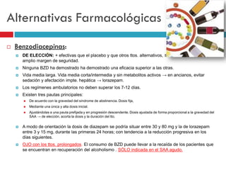 Alternativas Farmacológicas


Benzodiacepinas:


DE ELECCIÓN: + efectivas que el placebo y que otros ttos. alternativos, ≤ efectos secundarios,
amplio margen de seguridad.



Ninguna BZD ha demostrado ha demostrado una eficacia superior a las otras.



Vida media larga. Vida media corta/intermedia y sin metabolitos activos → en ancianos, evitar
sedación y afectación impte. hepática → lorazepam.



Los regímenes ambulatorios no deben superar los 7-12 días.



Existen tres pautas principales:


De acuerdo con la gravedad del síndrome de abstinencia. Dosis fija,



Mediante una única y alta dosis inicial.



Ajustándolas a una pauta prefijada y en progresión descendente. Dosis ajustada de forma proporcional a la gravedad del
SAA → de elección, acorta la dosis y la duración del tto.



A modo de orientación la dosis de diazepam se podría situar entre 30 y 80 mg y la de lorazepam
entre 3 y 15 mg, durante las primeras 24 horas; con tendencia a la reducción progresiva en los
días siguientes.



OJO con los ttos. prolongados. El consumo de BZD puede llevar a la recaída de los pacientes que
se encuentran en recuperación del alcoholismo . SÓLO indicada en el SAA agudo.

 