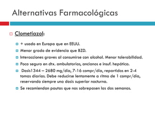 Alternativas Farmacológicas


Clometiazol:









+ usado en Europa que en EEUU.
Menor grado de evidencia que BZD.
Interacciones graves al consumirse con alcohol. Menor tolerabilidad.
Poco seguro en dtx. ambulatorias, ancianos e insuf. hepática.
Dosis1344 – 2680 mg/día, 7-16 compr/día, repartidos en 2-4
tomas diarias. Debe reducirse lentamente a ritmo de 1 compr/día,
reservando siempre una dosis superior nocturna.
Se recomiendan pautas que nos sobrepasen las dos semanas.

 