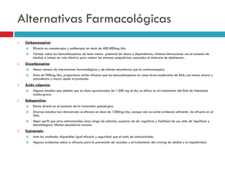 Alternativas Farmacológicas


Carbamazepina:





Eficacia en monoterapia y politerapia en dosis de 400-800mg/día.
Ventaja sobre las benzodiacepinas de tener menor potencial de abuso o dependencia, mínimas interacciones con el consumo de
alcohol, e incluso ser más efectiva para reducir los síntomas psiquiátricos asociados al síndrome de abstinencia .

Oxcarbazepina:





Menor número de interacciones farmacológicas y de efectos secundarios que la carbamazepina.
Dosis de 900mg/día, proporciona similar eficacia que las benzodiacepinas en casos leves-moderados de SAA, con menor ataxia y
somnolencia y mayor ajuste al protocolo.

Ácido valproico:




Algunos estudios que señalan que en dosis aproximadas de 1.500 mg al día, es eficaz en el tratamiento del SAA de intensidad
media-grave.

Gabapentina:




Diversos estudios han demostrado su eficacia en dosis de 1200mg/día, aunque aún no existe evidencia suficiente de eficacia en el
SAA.





Efecto directo en el aumento de la transmisión gabaérgica.

Mejor perfil que otros anticomiciales: bajo riesgo de adicción, ausencia de alt. cognitivas y facilidad de uso ante alt. hepáticas y
hematológicas. Efectos secundarios escasos.

Topiramato:


Ante los resultados disponibles igual eficacia y seguridad que el resto de anticomiciales.



Algunas evidencias sobre su eficacia para la prevención de recaídas y el tratamiento del craving de alcohol y la impulsividad.

 