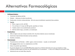 Alternativas Farmacológicas


Antidopaminérgicos:


Tratamiento del delirium del SAA.



Cuidado → disminuyen el umbral convulsivante.



Coadyuvante a las bzd o anticonvulsivantes. Útil en los casos de insuficiencia respiratoria/stmas psicóticos.



Tiapride:



Vía oral hasta 6-12 compr de 300 mg/día, repartidos en 4 tomas.



También existe la vía de administración parenteral.




Eficaz y seguro en el tto. del SAA.

SAA leve donde riesgo ↓ convulsión y en monoterapia.

Simpaticolíticos:



Control de la hiperactividad del sistema nervioso autónomo.




Útiles en algunos casos pero siempre asociados al tto. de primera elección, nunca en monoterapia.
Clonidina, el atenolol…

Vitaminoterapia:


Prevención del sd. de Wernicke → déficit agudo y masivo de tiamina → secuela: sd. de Korsakoff.



Debe siempre incluirse como tto. complementario en el SAA.



Incluso si el paciente sigue bebiendo.



En gnral de elección es la vía oral (200-300mg/día) aunque hay un límite de absorción por lo que si se sospecha un riesgo
inminente de déficit agudo de tiamina hay que administrarla por vía parenteral. → 2 amp im de 100mg por día durante 3 días.



Administrarlo junto con ácido fólico, 5mg/día.

 