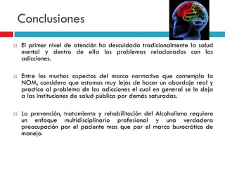 Conclusiones






El primer nivel de atención ha descuidado tradicionalmente la salud
mental y dentro de ella los problemas relacionados con las
adicciones.

Entre los muchos aspectos del marco normativo que contempla la
NOM, considero que estamos muy lejos de hacer un abordaje real y
practico al problema de las adicciones el cual en general se le deja
a las instituciones de salud pública por demás saturadas.
La prevención, tratamiento y rehabilitación del Alcoholismo requiere
un enfoque multidisciplinario profesional y una verdadera
preocupación por el paciente mas que por el marco burocrático de
manejo.

 