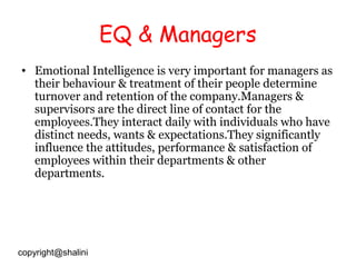 EQ & Managers
• Emotional Intelligence is very important for managers as
their behaviour & treatment of their people determine
turnover and retention of the company.Managers &
supervisors are the direct line of contact for the
employees.They interact daily with individuals who have
distinct needs, wants & expectations.They significantly
influence the attitudes, performance & satisfaction of
employees within their departments & other
departments.

copyright@shalini

 