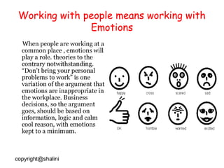 Working with people means working with
Emotions
When people are working at a
common place , emotions will
play a role. theories to the
contrary notwithstanding.
“Don’t bring your personal
problems to work” is one
variation of the argument that
emotions are inappropriate in
the workplace. Business
decisions, so the argument
goes, should be based on
information, logic and calm
cool reason, with emotions
kept to a minimum.

copyright@shalini

 