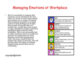 Managing Emotions at Workplace
•

But it is unrealistic to suppose that
emotions can be checked at the door
when you arrive at work. Some people
may assume, for a variety of reasons,
that emotional neutrality is an ideal,
and try to keep feelings out of sight.
Such people work and relate in a
certain way: usually they come across
as rigid, detached or fearful, and fail to
participate fully in the life of the
workplace. This is not necessarily bad
in some situations, but it is usually not
good for an organization for such
people to move into management
roles. The same would be true for
people who emote excessively, who tell
you how they feel about everything.
Simply being around them can be
exhausting.

copyright@shalini

 
