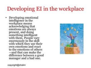 Developing EI in the workplace
• Developing emotional
intelligence in the
workplace means
acknowledging that
emotions are always
present, and doing
something intelligent
with them. People vary
enormously in the skill
with which they use their
own emotions and react
to the emotions of others
—and that can make the
difference between a good
manager and a bad one.
copyright@shalini

 