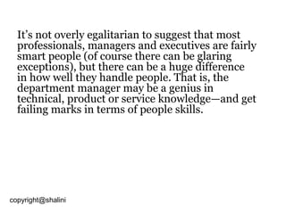 It’s not overly egalitarian to suggest that most
professionals, managers and executives are fairly
smart people (of course there can be glaring
exceptions), but there can be a huge difference
in how well they handle people. That is, the
department manager may be a genius in
technical, product or service knowledge—and get
failing marks in terms of people skills.

copyright@shalini

 