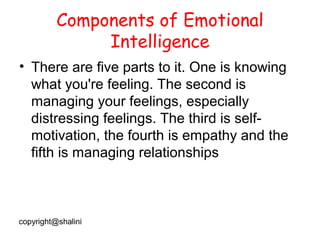 Components of Emotional
Intelligence
• There are five parts to it. One is knowing
what you're feeling. The second is
managing your feelings, especially
distressing feelings. The third is selfmotivation, the fourth is empathy and the
fifth is managing relationships

copyright@shalini

 