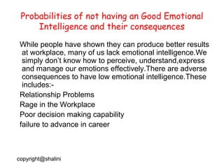 Probabilities of not having an Good Emotional
Intelligence and their consequences
While people have shown they can produce better results
at workplace, many of us lack emotional intelligence.We
simply don’t know how to perceive, understand,express
and manage our emotions effectively.There are adverse
consequences to have low emotional intelligence.These
includes:Relationship Problems
Rage in the Workplace
Poor decision making capability
failure to advance in career

copyright@shalini

 