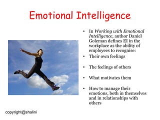 Emotional Intelligence
• In Working with Emotional
Intelligence, author Daniel
Goleman defines EI in the
workplace as the ability of
employees to recognise:
• Their own feelings
• The feelings of others
• What motivates them
• How to manage their
emotions, both in themselves
and in relationships with
others
copyright@shalini

 