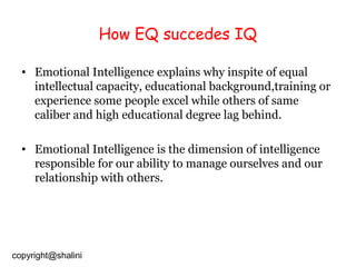 How EQ succedes IQ
• Emotional Intelligence explains why inspite of equal
intellectual capacity, educational background,training or
experience some people excel while others of same
caliber and high educational degree lag behind.
• Emotional Intelligence is the dimension of intelligence
responsible for our ability to manage ourselves and our
relationship with others.

copyright@shalini

 