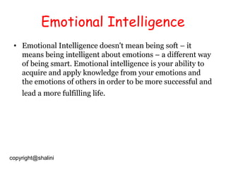 Emotional Intelligence
• Emotional Intelligence doesn't mean being soft – it
means being intelligent about emotions – a different way
of being smart. Emotional intelligence is your ability to
acquire and apply knowledge from your emotions and
the emotions of others in order to be more successful and
lead a more fulfilling life.

copyright@shalini

 