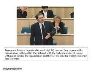 Bosses and leaders, in particular, need high EQ because they represent the
organization to the public, they interact with the highest number of people
within and outside the organization and they set the tone for employee morale,
says Goleman

copyright@shalini

 
