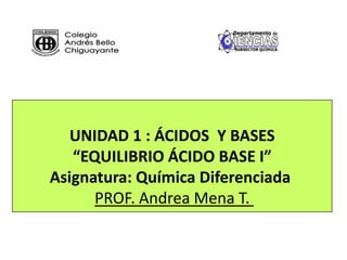 UNIDAD 1 : ÁCIDOS Y BASES
“EQUILIBRIO ÁCIDO BASE I”
Asignatura: Química Diferenciada
PROF. Andrea Mena T.
 