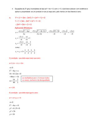 · Equações do 2º grau incompletas do tipo ax² + bx = 0, com c = 0, você deve colocar x em evidência e 
aplicar a propriedade: se um produto é nulo,ou seja zero, pelo menos um dos fatores é zero. 
4) 1² + (1 + 5m - 3m²).1 + (m² + 1) = 0 
1 + 1 + 5m - 3m² + m² + 1 = 0 
- 2m² + 5m + 3 = 0 
Aplicando Bháskara 
2 2 
- ± - - ± - - - ± - - ± - ± = = = = = 
x b b ac 
1 
2 
1 2 
4 5 5 4( 2).3 5 25 24 5 1 5 1 
a 
2 2.( 2) 4 4 4 
5 1 4 1 
4 4 
5 1 6 3 
4 4 2 
: 
1 3 2 3 5 
2 2 2 2 
x 
x 
soma 
x x 
- - - - 
= - + = - = 
- - 
= - ± = - = 
- - 
+ = + = + = 
5) condição: que delta seja maior que zero: 
a= 5; b= - 4; c = 2m 
< 
- < 
- < 
- < - 
> = 
< 
2 
0 
4 
b ac o 
m 
16 4.5.2 0 
40 m 
16 
16 2 
40 5 
m 
m < 2/5. 
6) condição: que delta seja igual a zero: 
a= 1; b= p; c = 9 
= 
- = 
- = 
= 
= ± 
0 
4 0 
² 4.1.9 0 
² 36 
2 
b ac 
p 
p 
p 
6 
< 
ao multiplicar por (-1) trocar todos 
os sinais, inclusive da desigualdade 
 