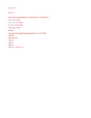 7) m = 10. 
8) c = 6. 
9) não, pois se substituirmos o valor da raiz, x = 4, obtermos: 
8x2 – 9x + 8 = 64 
8 . 42 – 9 . 4 + 8 = 64 
8 . 16 – 9 . 4 + 8 = 64 
108 – 36 + 8 = 64 
80 ≠ 64 
Logo 4 não é solução para a equação 8x2 – 9x + 8 = 64 
10) 10 
11) -10 e 9 
12) 5 
13) 3 
14) d 
15) x² - 7x -8 = 0 
