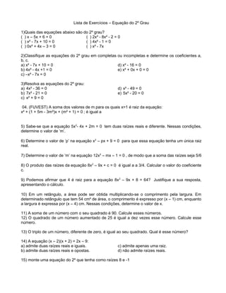 Lista de Exercícios – Equação do 2º Grau 
1)Quais das equações abaixo são do 2º grau? 
( ) x – 5x + 6 = 0 ( ) 2x³ - 8x² - 2 = 0 
( ) x² - 7x + 10 = 0 ( ) 4x² - 1 = 0 
( ) 0x² + 4x – 3 = 0 ( ) x² - 7x 
2)Classifique as equações do 2º grau em completas ou incompletas e determine os coeficientes a, 
b, c. 
a) x² - 7x + 10 = 0 
d) x² - 16 = 0 
b) 4x² - 4x +1 = 0 
e) x² + 0x + 0 = 0 
c) –x² - 7x = 0 
3)Resolva as equações do 2º grau: 
a) 4x² - 36 = 0 
b) 7x² - 21 = 0 
c) x² + 9 = 0 
d) x² - 49 = 0 
e) 5x² - 20 = 0 
04. (FUVEST) A soma dos valores de m para os quais x=1 é raiz da equação: 
x² + (1 + 5m - 3m²)x + (m² + 1) = 0 ; é igual a 
5) Sabe-se que a equação 5x2- 4x + 2m = 0 tem duas raízes reais e diferente. Nessas condições, 
determine o valor de ‘m’. 
6) Determine o valor de ‘p’ na equação x2 – px + 9 = 0 para que essa equação tenha um única raiz 
real. 
7) Determine o valor de ‘m’ na equação 12x2 – mx – 1 = 0 , de modo que a soma das raízes seja 5/6 
8) O produto das raízes da equação 8x2 – 9x + c = 0 é igual a a 3/4. Calcular o valor do coeficiente 
c. 
9) Podemos afirmar que 4 é raiz para a equação 8x2 – 9x + 8 = 64? Justifique a sua resposta, 
apresentando o cálculo. 
10) Em um retângulo, a área pode ser obtida multiplicando-se o comprimento pela largura. Em 
determinado retângulo que tem 54 cm² de área, o comprimento é expresso por (x – 1) cm, enquanto 
a largura é expressa por (x – 4) cm. Nessas condições, determine o valor de x. 
11) A soma de um número com o seu quadrado é 90. Calcule esses números. 
12) O quadrado de um número aumentado de 25 é igual a dez vezes esse número. Calcule esse 
número. 
13) O triplo de um número, diferente de zero, é igual ao seu quadrado. Qual é esse número? 
14) A equação (x – 2)(x + 2) = 2x – 9: 
a) admite duas raízes reais e iguais. 
c) admite apenas uma raiz. 
b) admite duas raízes reais e opostas. 
d) não admite raízes reais. 
15) monte uma equação do 2º que tenha como raízes 8 e -1 
 