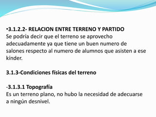 •3.1.2.2- RELACION ENTRE TERRENO Y PARTIDO 
Se podría decir que el terreno se aprovecho 
adecuadamente ya que tiene un buen numero de 
salones respecto al numero de alumnos que asisten a ese 
kínder. 
3.1.3-Condiciones físicas del terreno 
-3.1.3.1 Topografía 
Es un terreno plano, no hubo la necesidad de adecuarse 
a ningún desnivel. 
 