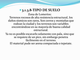  3.1.3.8-TIPO DE SUELO 
Zona de Lomeríos: 
Terrenos rocosos de alta resistencia estructural, los 
daños sísmicos son raros, Son cerros y montañas que 
rodean la ciudad y los terrenos son variables 
encontrándose en su mayoría de buena calidad 
estructural. 
Ya no es posible excavarlo solamente con pala, sino que 
se requiere de un pico, sin embargo penetra 
fácilmente en el terreno. 
El material pude ser arena compactada o tepetate. 
 