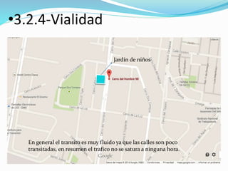 •3.2.4-Vialidad 
Jardín de niños 
En general el transito es muy fluido ya que las calles son poco 
transitadas, en resumen el trafico no se satura a ninguna hora. 
 