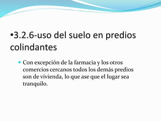 •3.2.6-uso del suelo en predios 
colindantes 
 Con excepción de la farmacia y los otros 
comercios cercanos todos los demás predios 
son de vivienda, lo que ase que el lugar sea 
tranquilo. 
 