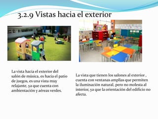 3.2.9 Vistas hacia el exterior 
La vista hacia el exterior del 
salón de música, es hacia el patio 
de juegos, es una vista muy 
relajante, ya que cuenta con 
ambientación y aéreas verdes. 
La vista que tienen los salones al exterior , 
cuenta con ventanas amplias que permiten 
la iluminación natural, pero no molesta al 
interior, ya que la orientación del edificio no 
afecta. 
 