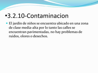 •3.2.10-Contaminacion 
 El jardín de niños se encuentra ubicado en una zona 
de clase media-alta por lo tanto las calles se 
encuentran pavimentadas, no hay problemas de 
ruidos, olores o desechos. 
 