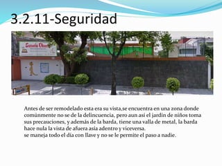3.2.11-Seguridad 
Antes de ser remodelado esta era su vista,se encuentra en una zona donde 
comúnmente no se de la delincuencia, pero aun así el jardín de niños toma 
sus precauciones, y además de la barda, tiene una valla de metal, la barda 
hace nula la vista de afuera asía adentro y viceversa. 
se maneja todo el día con llave y no se le permite el paso a nadie. 
 