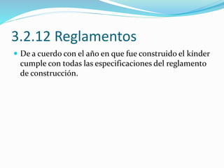3.2.12 Reglamentos 
 De a cuerdo con el año en que fue construido el kínder 
cumple con todas las especificaciones del reglamento 
de construcción. 
 