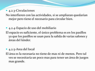  4.2.3-Circulaciones 
No interfieren con las actividades, si se ampliaran quedarían 
mejor pero tiene el necesario para circular bien. 
 4.2.4-Espacio de uso del mobiliario 
El espacio es suficiente, el único problema es en los pasillos 
ya que los pasillos se usan para la salida de varias salones y 
áreas del kínder. 
 4.2.5-Area del local 
El área es la necesaria no tiene de mas ni de menos. Pero tal 
ves se necesitaría un poco mas para tener un área de juegos 
mas grande. 
 