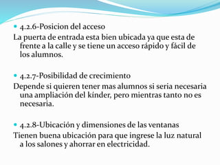 4.2.6-Posicion del acceso 
La puerta de entrada esta bien ubicada ya que esta de 
frente a la calle y se tiene un acceso rápido y fácil de 
los alumnos. 
 4.2.7-Posibilidad de crecimiento 
Depende si quieren tener mas alumnos si seria necesaria 
una ampliación del kínder, pero mientras tanto no es 
necesaria. 
 4.2.8-Ubicación y dimensiones de las ventanas 
Tienen buena ubicación para que ingrese la luz natural 
a los salones y ahorrar en electricidad. 
 
