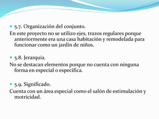  5.7. Organización del conjunto. 
En este proyecto no se utilizo ejes, trazos regulares porque 
anteriormente era una casa habitación y remodelada para 
funcionar como un jardín de niños. 
 5.8. Jerarquía. 
No se destacan elementos porque no cuenta con ninguna 
forma en especial o especifica. 
 5.9. Significado. 
Cuenta con un área especial como el salón de estimulación y 
motricidad. 
 