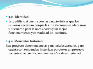  5.10. Identidad. 
 Este edificio si cuenta con las características que los 
usuarios necesitan porque las instalaciones se adaptaron 
y diseñaron para la necesidades y un mejor 
funcionamiento y comodidad de los niños. 
 5.11. Momentos históricos. 
Este proyecto tiene tendencias y materiales actuales, y no 
cuenta con tendencias históricas porque es un proyecto 
reciente y no cuenta con muchos años de antigüedad. 
 