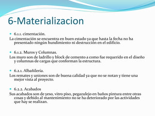 6-Materializacion 
 6.1.1. cimentación. 
La cimentación se encuentra en buen estado ya que hasta la fecha no ha 
presentado ningún hundimiento ni destrucción en el edificio. 
 6.1.2. Muros y Columnas. 
Los muro son de ladrillo y block de cemento a como fue requerido en el diseño 
y columnas de cargas que conforman la estructura. 
 6.2.1. Albañilería. 
Los remates y uniones son de buena calidad ya que no se notan y tiene una 
mejor vista al proyecto. 
 6.2.2. Acabados 
Sus acabados son de yeso, vitro piso, pegazulejo en baños pintura entre otras 
cosas y debido al mantenimiento no se ha deteriorado por las actividades 
que hay se realizan. 
 
