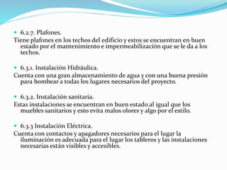  6.2.7. Plafones. 
Tiene plafones en los techos del edificio y estos se encuentran en buen 
estado por el mantenimiento e impermeabilización que se le da a los 
techos. 
 6.3.1. Instalación Hidráulica. 
Cuenta con una gran almacenamiento de agua y con una buena presión 
para bombear a todas los lugares necesarios del proyecto. 
 6.3.2. Instalación sanitaria. 
Estas instalaciones se encuentran en buen estado al igual que los 
muebles sanitarios y esto evita malos olores y algo por el estilo. 
 6.3.3 Instalación Eléctrica. 
Cuenta con contactos y apagadores necesarios para el lugar la 
iluminación es adecuada para el lugar los tableros y las instalaciones 
necesarias están visibles y accesibles. 
 