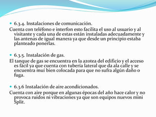  6.3.4. Instalaciones de comunicación. 
Cuenta con teléfono e interfon esto facilita el uso al usuario y al 
visitante y cada una de estas están instaladas adecuadamente y 
las antenas de igual manera ya que desde un principio estaba 
planteado ponerlas. 
 6.3.5. Instalación de gas. 
El tanque de gas se encuentra en la azotea del edificio y el acceso 
es fácil ya que cuenta con tubería lateral que da ala calle y se 
encuentra muí bien colocada para que no sufra algún daño o 
fuga. 
 6.3.6 Instalación de aire acondicionados. 
Cuenta con aire porque en algunas épocas del año hace calor y no 
provoca ruidos ni vibraciones ya que son equipos nuevos mini 
Split. 
