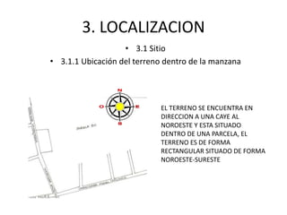 3. LOCALIZACION 
• 3.1 Sitio 
• 3.1.1 Ubicación del terreno dentro de la manzana 
EL TERRENO SE ENCUENTRA EN 
DIRECCION A UNA CAYE AL 
NOROESTE Y ESTA SITUADO 
DENTRO DE UNA PARCELA, EL 
TERRENO ES DE FORMA 
RECTANGULAR SITUADO DE FORMA 
NOROESTE-SURESTE 
 