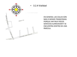 • 3.2.4 Vialidad 
EN GENERAL LAS CALLES SON 
MAS O MENOS TRANSITADAS 
PORQUE HAY MUY POCOS 
SERVICIOS ALRREDEDOR Y SE 
ENCUENTRA DENTRO DE UNA 
PARCELA. 
 