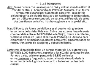 • 3.2.5 Transportes 
Aire: Palma cuenta con un aeropuerto civil y militar situado a 8 km al 
este del centro: el Aeropuerto de Palma de Mallorca. Es el tercer 
aeropuerto español por número de pasajeros, sólo detrás 
del Aeropuerto de Madrid-Barajas y del Aeropuerto de Barcelona, 
con un tráfico muy concentrado en verano, a diferencia de estos 
dos que tienen un tráfico más homogéneo a lo largo del año. 
Mar: El Puerto de Palma de Mallorca es el puerto más grande e 
importante de las Islas Baleares. Cubre una extensa línea de costa 
comprendida entre el Moll Vell (Muelle Viejo), frente a la catedral, 
y el Dique del oeste (junto al barrio de Portopí). Es utilizado para 
el transporte de mercancías, barcos pesqueros, embarcaciones de 
recreo, transporte de pasajeros y buques militares. 
Carretera: El municipio tiene un parque motor de 820 automóviles 
por cada 1.000 habitantes, superior a los 602 del conjunto insular. 
Por otra parte, existe un parque de 36.852 vehículos 
entre camiones y furgonetas , especialmente elevado dada la 
importancia de la logística de reparto a todos los puntos de la 
ciudad. 
 