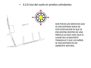 • 3.2.6 Uso del suelo en predios colindantes 
SON POCOS LOS SERVICIOS QUE 
SE ENCUENTRAN SERCA DE 
ESTA EDIFICACION YA QUE SE 
ENCUENTRA DENTRO DE UNA 
PARCELA LO QUE HACE QUE EL 
LUGAR SEA LO BASTANTE 
TRANQUILO Y QUE LOS NIÑOS 
SE ENCUENTREN EN UN 
AMBIENTE NATURAL 
 