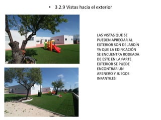 • 3.2.9 Vistas hacia el exterior 
LAS VISTAS QUE SE 
PUEDEN APRECIAR AL 
EXTERIOR SON DE JARDÍN 
YA QUE LA EDIFICACIÓN 
SE ENCUENTRA RODEADA 
DE ESTE EN LA PARTE 
EXTERIOR SE PUEDE 
ENCONTRAR UN 
ARENERO Y JUEGOS 
INFANTILES 
 