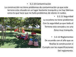 • 3.2.10 Contaminación 
La construcción no tiene problemas de contaminación ya que este 
terreno esta situado en un lugar bastante tranquilo y no hay fabricas 
cerca lo que hace que no halla problemas de olores ni ruidos. 
• 3.2.11 Seguridad 
La escoleta no tiene problemas 
Con la seguridad ya que todo el 
Terreno esta cercado y es una 
Zona muy tranquila. 
• 3.2.12 Reglamentos 
De acuerdo con el año que se 
Realizo la construccion si 
Cumple con las especificaciones 
Del reglamento. 
 