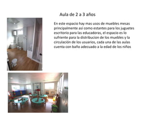 Aula de 2 a 3 años 
En este espacio hay mas usos de muebles mesas 
principalmente así como estantes para los juguetes 
escritorio para las educadoras, el espacio es lo 
sufriente para la distribucion de los muebles y la 
circulación de los usuarios, cada una de las aulas 
cuenta con baño adecuado a la edad de los niños 
 