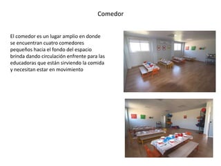 Comedor 
El comedor es un lugar amplio en donde 
se encuentran cuatro comedores 
pequeños hacia el fondo del espacio 
brinda dando circulación enfrente para las 
educadoras que están sirviendo la comida 
y necesitan estar en movimiento 
 