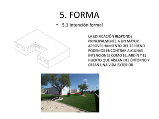 5. FORMA 
• 5.1 Intención formal 
LA EDIFICACIÓN RESPONDE 
PRINCIPALMENTE A UN MAYOR 
APROVECHAMIENTO DEL TERRENO 
PODEMOS ENCONTRAR ALGUNAS 
INTENCIONES COMO EL JARDÍN Y EL 
HUERTO QUE AÍSLAN DEL ENTORNO Y 
CREAN UNA VIDA EXTERIOR 
 