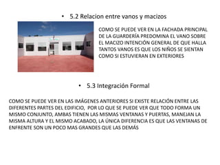 • 5.2 Relacion entre vanos y macizos 
COMO SE PUEDE VER EN LA FACHADA PRINCIPAL 
DE LA GUARDERÍA PREDOMINA EL VANO SOBRE 
EL MACIZO INTENCIÓN GENERAL DE QUE HALLA 
TANTOS VANOS ES QUE LOS NIÑOS SE SIENTAN 
COMO SI ESTUVIERAN EN EXTERIORES 
• 5.3 Integración Formal 
COMO SE PUEDE VER EN LAS IMÁGENES ANTERIORES SI EXISTE RELACIÓN ENTRE LAS 
DIFERENTES PARTES DEL EDIFICIO, POR LO QUE SE PUEDE VER QUE TODO FORMA UN 
MISMO CONJUNTO, AMBAS TIENEN LAS MISMAS VENTANAS Y PUERTAS, MANEJAN LA 
MISMA ALTURA Y EL MISMO ACABADO, LA ÚNICA DIFERENCIA ES QUE LAS VENTANAS DE 
ENFRENTE SON UN POCO MAS GRANDES QUE LAS DEMÁS 
 