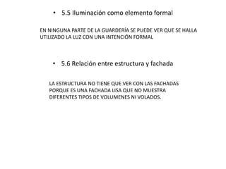 • 5.5 Iluminación como elemento formal 
EN NINGUNA PARTE DE LA GUARDERÍA SE PUEDE VER QUE SE HALLA 
UTILIZADO LA LUZ CON UNA INTENCIÓN FORMAL 
• 5.6 Relación entre estructura y fachada 
LA ESTRUCTURA NO TIENE QUE VER CON LAS FACHADAS 
PORQUE ES UNA FACHADA LISA QUE NO MUESTRA 
DIFERENTES TIPOS DE VOLUMENES NI VOLADOS. 
 