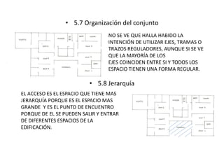• 5.7 Organización del conjunto 
NO SE VE QUE HALLA HABIDO LA 
INTENCIÓN DE UTILIZAR EJES, TRAMAS O 
TRAZOS REGULADORES, AUNQUE SI SE VE 
QUE LA MAYORÍA DE LOS 
EJES COINCIDEN ENTRE SI Y TODOS LOS 
ESPACIO TIENEN UNA FORMA REGULAR. 
• 5.8 Jerarquía 
EL ACCESO ES EL ESPACIO QUE TIENE MAS 
JERARQUÍA PORQUE ES EL ESPACIO MAS 
GRANDE Y ES EL PUNTO DE ENCUENTRO 
PORQUE DE EL SE PUEDEN SALIR Y ENTRAR 
DE DIFERENTES ESPACIOS DE LA 
EDIFICACIÓN. 
 