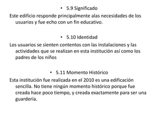 • 5.9 Significado 
Este edificio responde principalmente alas necesidades de los 
usuarios y fue echo con un fin educativo. 
• 5.10 Identidad 
Los usuarios se sienten contentos con las instalaciones y las 
actividades que se realizan en esta institución así como los 
padres de los niños 
• 5.11 Momento Histórico 
Esta institución fue realizada en el 2010 es una edificación 
sencilla. No tiene ningún momento histórico porque fue 
creada hace poco tiempo, y creada exactamente para ser una 
guardería. 
 